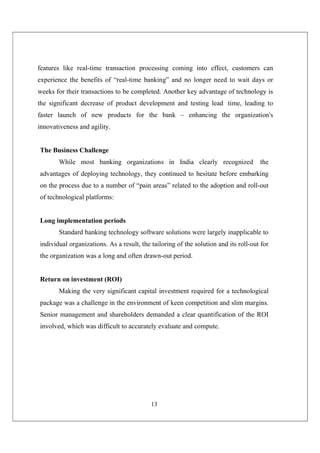 13
features like real-time transaction processing coming into effect, customers can
experience the benefits of “real-time banking” and no longer need to wait days or
weeks for their transactions to be completed. Another key advantage of technology is
the significant decrease of product development and testing lead time, leading to
faster launch of new products for the bank – enhancing the organization's
innovativeness and agility.
The Business Challenge
While most banking organizations in India clearly recognized the
advantages of deploying technology, they continued to hesitate before embarking
on the process due to a number of “pain areas” related to the adoption and roll-out
of technological platforms:
Long implementation periods
Standard banking technology software solutions were largely inapplicable to
individual organizations. As a result, the tailoring of the solution and its roll-out for
the organization was a long and often drawn-out period.
Return on investment (ROI)
Making the very significant capital investment required for a technological
package was a challenge in the environment of keen competition and slim margins.
Senior management and shareholders demanded a clear quantification of the ROI
involved, which was difficult to accurately evaluate and compute.
 