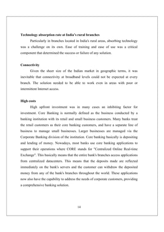14
Technology absorption rate at India’s rural branches
Particularly in branches located in India's rural areas, absorbing technology
was a challenge on its own. Ease of training and ease of use was a critical
component that determined the success or failure of any solution.
Connectivity
Given the sheer size of the Indian market in geographic terms, it was
inevitable that connectivity at broadband levels could not be expected at every
branch. The solution needed to be able to work even in areas with poor or
intermittent Internet access.
High costs
High upfront investment was in many cases an inhibiting factor for
investment. Core Banking is normally defined as the business conducted by a
banking institution with its retail and small business customers. Many banks treat
the retail customers as their core banking customers, and have a separate line of
business to manage small businesses. Larger businesses are managed via the
Corporate Banking division of the institution. Core banking basically is depositing
and lending of money. Nowadays, most banks use core banking applications to
support their operations where CORE stands for "Centralized Online Real-time
Exchange". This basically means that the entire bank's branches access applications
from centralized datacenters. This means that the deposits made are reflected
immediately on the bank's servers and the customer can withdraw the deposited
money from any of the bank's branches throughout the world. These applications
now also have the capability to address the needs of corporate customers, providing
a comprehensive banking solution.
 