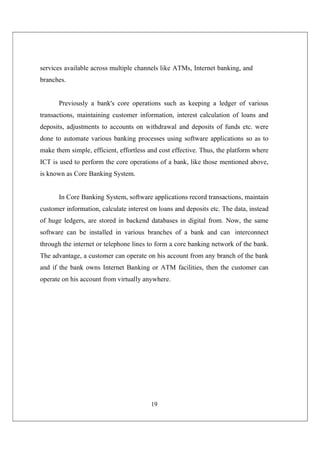 19
services available across multiple channels like ATMs, Internet banking, and
branches.
Previously a bank's core operations such as keeping a ledger of various
transactions, maintaining customer information, interest calculation of loans and
deposits, adjustments to accounts on withdrawal and deposits of funds etc. were
done to automate various banking processes using software applications so as to
make them simple, efficient, effortless and cost effective. Thus, the platform where
ICT is used to perform the core operations of a bank, like those mentioned above,
is known as Core Banking System.
In Core Banking System, software applications record transactions, maintain
customer information, calculate interest on loans and deposits etc. The data, instead
of huge ledgers, are stored in backend databases in digital from. Now, the same
software can be installed in various branches of a bank and can interconnect
through the internet or telephone lines to form a core banking network of the bank.
The advantage, a customer can operate on his account from any branch of the bank
and if the bank owns Internet Banking or ATM facilities, then the customer can
operate on his account from virtually anywhere.
 