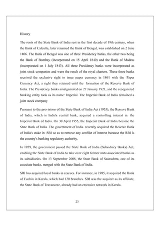 23
History
The roots of the State Bank of India rest in the first decade of 19th century, when
the Bank of Calcutta, later renamed the Bank of Bengal, was established on 2 June
1806. The Bank of Bengal was one of three Presidency banks, the other two being
the Bank of Bombay (incorporated on 15 April 1840) and the Bank of Madras
(incorporated on 1 July 1843). All three Presidency banks were incorporated as
joint stock companies and were the result of the royal charters. These three banks
received the exclusive right to issue paper currency in 1861 with the Paper
Currency Act, a right they retained until the formation of the Reserve Bank of
India. The Presidency banks amalgamated on 27 January 1921, and the reorganized
banking entity took as its name: Imperial. The Imperial Bank of India remained a
joint stock company
Pursuant to the provisions of the State Bank of India Act (1955), the Reserve Bank
of India, which is India's central bank, acquired a controlling interest in the
Imperial Bank of India. On 30 April 1955, the Imperial Bank of India became the
State Bank of India. The government of India recently acquired the Reserve Bank
of India's stake in SBI so as to remove any conflict of interest because the RBI is
the country's banking regulatory authority.
In 1959, the government passed the State Bank of India (Subsidiary Banks) Act,
enabling the State Bank of India to take over eight former state-associated banks as
its subsidiaries. On 13 September 2008, the State Bank of Saurashtra, one of its
associate banks, merged with the State Bank of India.
SBI has acquired local banks in rescues. For instance, in 1985, it acquired the Bank
of Cochin in Kerala, which had 120 branches. SBI was the acquirer as its affiliate,
the State Bank of Travancore, already had an extensive network in Kerala.
 