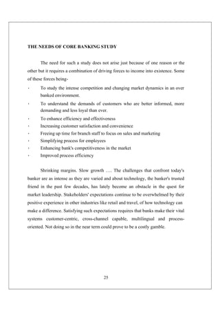 25
THE NEEDS OF CORE BANKING STUDY
The need for such a study does not arise just because of one reason or the
other but it requires a combination of driving forces to income into existence. Some
of these forces being-
• To study the intense competition and changing market dynamics in an over
banked environment.
• To understand the demands of customers who are better informed, more
demanding and less loyal than ever.
• To enhance efficiency and effectiveness
• Increasing customer satisfaction and convenience
• Freeing up time for branch staff to focus on sales and marketing
• Simplifying process for employees
• Enhancing bank's competitiveness in the market
• Improved process efficiency
Shrinking margins. Slow growth …. The challenges that confront today's
banker are as intense as they are varied and about technology, the banker's trusted
friend in the past few decades, has lately become an obstacle in the quest for
market leadership. Stakeholders' expectations continue to be overwhelmed by their
positive experience in other industries like retail and travel, of how technology can
make a difference. Satisfying such expectations requires that banks make their vital
systems customer-centric, cross-channel capable, multilingual and process-
oriented. Not doing so in the near term could prove to be a costly gamble.
 
