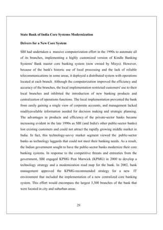 29
State Bank of India Core Systems Modernization
Drivers for a New Core System
SBI had undertaken a massive computerization effort in the 1990s to automate all
of its branches, implementing a highly customized version of Kindle Banking
Systems' Bank master core banking system (now owned by Misys). However,
because of the bank's historic use of local processing and the lack of reliable
telecommunications in some areas, it deployed a distributed system with operations
located at each branch. Although the computerization improved the efficiency and
accuracy of the branches, the local implementation restricted customers' use to their
local branches and inhibited the introduction of new banking products and
centralization of operations functions. The local implementation prevented the bank
from easily gaining a single view of corporate accounts, and management lacked
readilyavailable information needed for decision making and strategic planning.
The advantages in products and efficiency of the private-sector banks became
increasing evident in the late 1990s as SBI (and India's other public-sector banks)
lost existing customers and could not attract the rapidly growing middle market in
India. In fact, this technology-savvy market segment viewed the public-sector
banks as technology laggards that could not meet their banking needs. As a result,
the Indian government sought to have the public-sector banks modernize their core
banking systems. In response to the competitive threats and entreaties from the
government, SBI engaged KPMG Peat Marwick (KPMG) in 2000 to develop a
technology strategy and a modernization road map for the bank. In 2002, bank
management approved the KPMG-recommended strategy for a new IT
environment that included the implementation of a new centralized core banking
system. This effort would encompass the largest 3,300 branches of the bank that
were located in city and suburban areas.
 