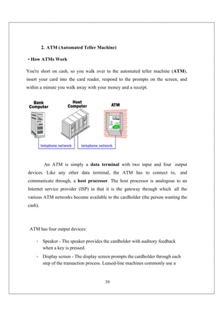39
2. ATM (Automated Teller Machine)
• How ATMs Work
You're short on cash, so you walk over to the automated teller machine (ATM),
insert your card into the card reader, respond to the prompts on the screen, and
within a minute you walk away with your money and a receipt.
An ATM is simply a data terminal with two input and four output
devices. Like any other data terminal, the ATM has to connect to, and
communicate through, a host processor. The host processor is analogous to an
Internet service provider (ISP) in that it is the gateway through which all the
various ATM networks become available to the cardholder (the person wanting the
cash).
ATM has four output devices:
• Speaker - The speaker provides the cardholder with auditory feedback
when a key is pressed.
• Display screen - The display screen prompts the cardholder through each
step of the transaction process. Leased-line machines commonly use a
 