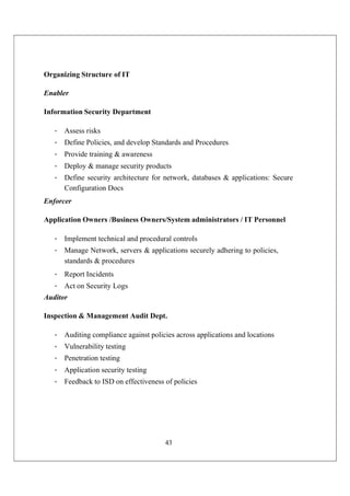 43
Organizing Structure of IT
Enabler
Information Security Department
• Assess risks
• Define Policies, and develop Standards and Procedures
• Provide training & awareness
• Deploy & manage security products
• Define security architecture for network, databases & applications: Secure
Configuration Docs
Enforcer
Application Owners /Business Owners/System administrators / IT Personnel
• Implement technical and procedural controls
• Manage Network, servers & applications securely adhering to policies,
standards & procedures
• Report Incidents
• Act on Security Logs
Auditor
Inspection & Management Audit Dept.
• Auditing compliance against policies across applications and locations
• Vulnerability testing
• Penetration testing
• Application security testing
• Feedback to ISD on effectiveness of policies
 