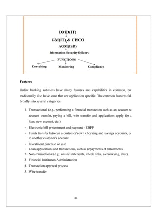 44
Features
Online banking solutions have many features and capabilities in common, but
traditionally also have some that are application specific. The common features fall
broadly into several categories
1. Transactional (e.g., performing a financial transaction such as an account to
account transfer, paying a bill, wire transfer and applications apply for a
loan, new account, etc.)
• Electronic bill presentment and payment - EBPP
• Funds transfer between a customer's own checking and savings accounts, or
to another customer's account
• Investment purchase or sale
• Loan applications and transactions, such as repayments of enrollments
2. Non-transactional (e.g., online statements, check links, co browsing, chat)
3. Financial Institution Administration
4. Transaction approval process
5. Wire transfer
 