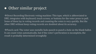 ● Other similar project
Direct Recording Electronic voting machine: This type, which is abbreviated to
DRE, integrates with keyboard; touch screen, or buttons for the voter press to poll.
Some of them lay in voting records and counting the votes is very quickly. But the
other DRE without keep voting records are doubted about its accuracy.
Punch card: The voter uses metallic hole-punch to punch a hole on the blank ballot.
It can count votes automatically, but if the voter's perforation is incomplete, the
result is probably determined wrongfully
 