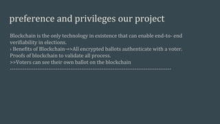 preference and privileges our project
Blockchain is the only technology in existence that can enable end-to- end
verifiability in elections.
› Benefits of Blockchain→>All encrypted ballots authenticate with a voter.
Proofs of blockchain to validate all process.
>>Voters can see their own ballot on the blockchain
----------------------------------------------------------------------------------------
 