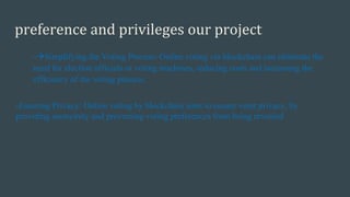 preference and privileges our project
-Simplifying the Voting Process: Online voting via blockchain can eliminate the
need for election officials or voting machines, reducing costs and increasing the
efficiency of the voting process.
-Ensuring Privacy: Online voting by blockchain aims to ensure voter privacy, by
providing anonymity and preventing voting preferences from being revealed
 