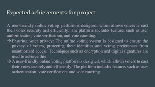 Expected achievements for project
A user-friendly online voting platform is designed, which allows voters to cast
their votes securely and efficiently. The platform includes features such as user
authentication, vote verification, and vote counting.
Ensuring voter privacy: The online voting system is designed to ensure the
privacy of voters, protecting their identities and voting preferences from
unauthorized access. Techniques such as encryption and digital signatures are
used to achieve this.
A user-friendly online voting platform is designed, which allows voters to cast
their votes securely and efficiently. The platform includes features such as user
authentication, vote verification, and vote counting.
 