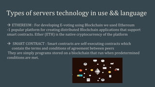 Types of servers technology in use && language
 ETHEREUM : For developing E-voting using Blockchain we used Ethereum
-1 popular platform for creating distributed Blockchain applications that support
smart contracts. Ether (ETH) is the native cryptocurrency of the platform
 SMART CONTRACT : Smart contracts are self-executing contracts which
contain the terms and conditions of agreement between peers
They are simply programs stored on a blockchain that run when predetermined
conditions are met.
 