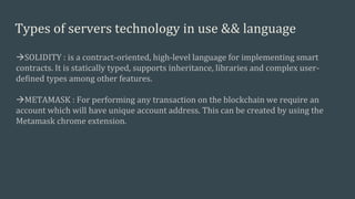 Types of servers technology in use && language
SOLIDITY : is a contract-oriented, high-level language for implementing smart
contracts. It is statically typed, supports inheritance, libraries and complex user-
defined types among other features.
METAMASK : For performing any transaction on the blockchain we require an
account which will have unique account address. This can be created by using the
Metamask chrome extension.
 