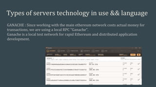 Types of servers technology in use && language
GANACHE : Since working with the main ethereum network costs actual money for
transactions, we are using a local RPC "Ganache".
Ganache is a local test network for rapid Ethereum and distributed application
development.
 