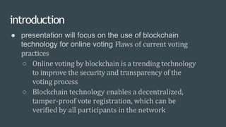 introduction
● presentation will focus on the use of blockchain
technology for online voting Flaws of current voting
practices
○ Online voting by blockchain is a trending technology
to improve the security and transparency of the
voting process
○ Blockchain technology enables a decentralized,
tamper-proof vote registration, which can be
verified by all participants in the network
 