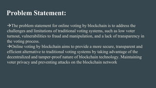 Problem Statement:
The problem statement for online voting by blockchain is to address the
challenges and limitations of traditional voting systems, such as low voter
turnout, vulnerabilities to fraud and manipulation, and a lack of transparency in
the voting process.
Online voting by blockchain aims to provide a more secure, transparent and
efficient alternative to traditional voting systems by taking advantage of the
decentralized and tamper-proof nature of blockchain technology. Maintaining
voter privacy and preventing attacks on the blockchain network
 