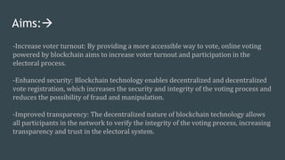 Aims:
-Increase voter turnout: By providing a more accessible way to vote, online voting
powered by blockchain aims to increase voter turnout and participation in the
electoral process.
-Enhanced security: Blockchain technology enables decentralized and decentralized
vote registration, which increases the security and integrity of the voting process and
reduces the possibility of fraud and manipulation.
-Improved transparency: The decentralized nature of blockchain technology allows
all participants in the network to verify the integrity of the voting process, increasing
transparency and trust in the electoral system.
 