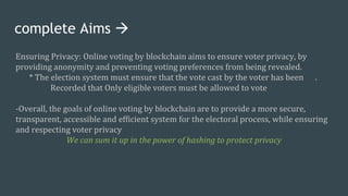 complete Aims 
Ensuring Privacy: Online voting by blockchain aims to ensure voter privacy, by
providing anonymity and preventing voting preferences from being revealed.
* The election system must ensure that the vote cast by the voter has been .
Recorded that Only eligible voters must be allowed to vote
-Overall, the goals of online voting by blockchain are to provide a more secure,
transparent, accessible and efficient system for the electoral process, while ensuring
and respecting voter privacy
We can sum it up in the power of hashing to protect privacy
 