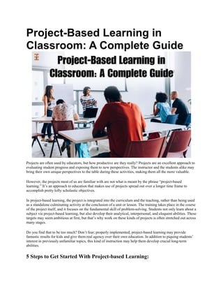 Project-Based Learning in
Classroom: A Complete Guide
Projects are often used by educators, but how productive are they really? Projects are an excellent approach to
evaluating student progress and exposing them to new perspectives. The instructor and the students alike may
bring their own unique perspectives to the table during these activities, making them all the more valuable.
However, the projects most of us are familiar with are not what is meant by the phrase “project-based
learning.” It’s an approach to education that makes use of projects spread out over a longer time frame to
accomplish pretty lofty scholastic objectives.
In project-based learning, the project is integrated into the curriculum and the teaching, rather than being used
as a standalone culminating activity at the conclusion of a unit or lesson. The training takes place in the course
of the project itself, and it focuses on the fundamental skill of problem-solving. Students not only learn about a
subject via project-based learning, but also develop their analytical, interpersonal, and eloquent abilities. These
targets may seem ambitious at first, but that’s why work on these kinds of projects is often stretched out across
many stages.
Do you find that to be too much? Don’t fear; properly implemented, project-based learning may provide
fantastic results for kids and give them real agency over their own education. In addition to piquing students’
interest in previously unfamiliar topics, this kind of instruction may help them develop crucial long-term
abilities.
5 Steps to Get Started With Project-based Learning:
 