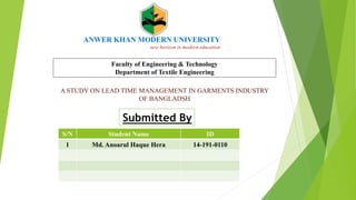 ANWER KHAN MODERN UNIVERSITY
new horizon in modern education
Submitted By
Faculty of Engineering & Technology
Department of Textile Engineering
S/N Student Name ID
1 Md. Anoarul Haque Hera 14-191-0110
A STUDY ON LEAD TIME MANAGEMENT IN GARMENTS INDUSTRY
OF BANGLADSH
 