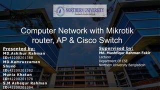 Computer Network with Mikrotik
router, AP & Cisco Switch
Presented by:
MD.Ashikur Rahman
ID:42200201388
MD.Kamruzzaman
Shuvo
ID:42200201382
Munia Khatun
ID:42200201378
S.M Ashequr Rahman
ID:42200201394
Supervised by:
Md. Mushfiqur Rahman Fakir
Lecturer
Department Of CSE
Northern University Bangladesh
 