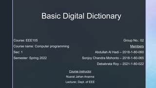 Basic Digital Dictionary
Course: EEE105
Course name: Computer programming
Sec: 1
Semester: Spring 2022
Group No.: 02
Members
Abdullah Al Hadi – 2018-1-80-060
Sonjoy Chandra Mohonto – 2018-1-80-065
Debabrata Roy – 2021-1-80-022
Course instructor
Nusrat Jahan Ananna
Lecturer, Dept. of EEE
 