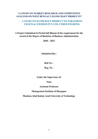 1
“A STUDY ON MARKET RESEARCH AND COMPETITIVE
ANALYSIS ON WEST BENGAL’S HAND CRAFT PRODUCTS”
- A STUDY ON HANDCRAFT PRODUCT ON PARASMONI
CRAFTS & TOURISM PVT.LTD. UNDER ONGBONG
A Project Submitted in Partial full filment of the requirement for the
award of the Degree of Bachelor of Business Administration
2020 – 2023
Submitted By:-
Roll No –
Reg. No -
Under the Supervisor of:
Nane
Assistant Professor
Management Institute of Durgapur
Maulana Abul Kalam Azad University of Technology
 