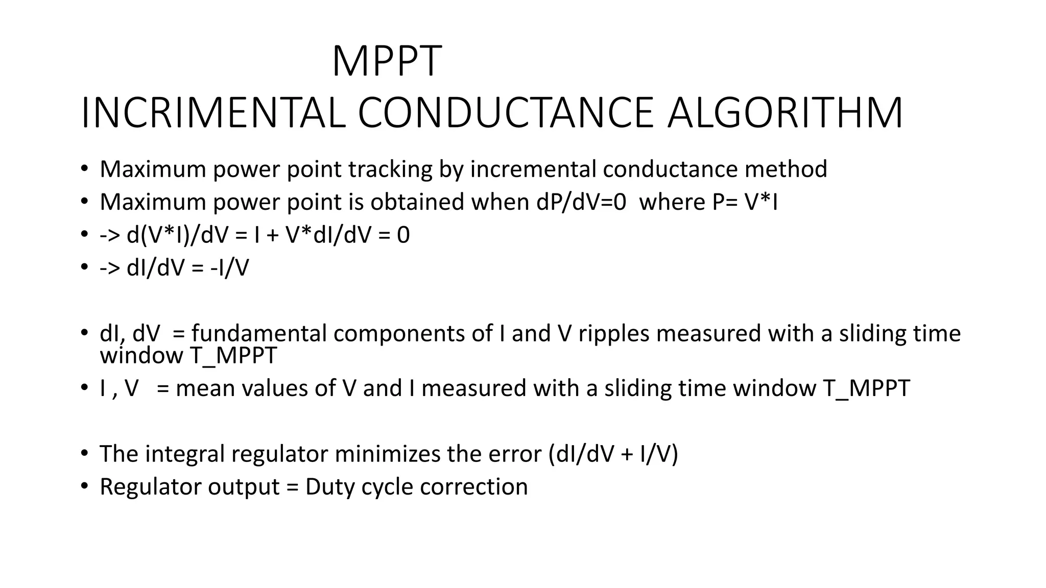 MPPT
INCRIMENTAL CONDUCTANCE ALGORITHM
• Maximum power point tracking by incremental conductance method
• Maximum power point is obtained when dP/dV=0 where P= V*I
• -> d(V*I)/dV = I + V*dI/dV = 0
• -> dI/dV = -I/V
• dI, dV = fundamental components of I and V ripples measured with a sliding time
window T_MPPT
• I , V = mean values of V and I measured with a sliding time window T_MPPT
• The integral regulator minimizes the error (dI/dV + I/V)
• Regulator output = Duty cycle correction
 