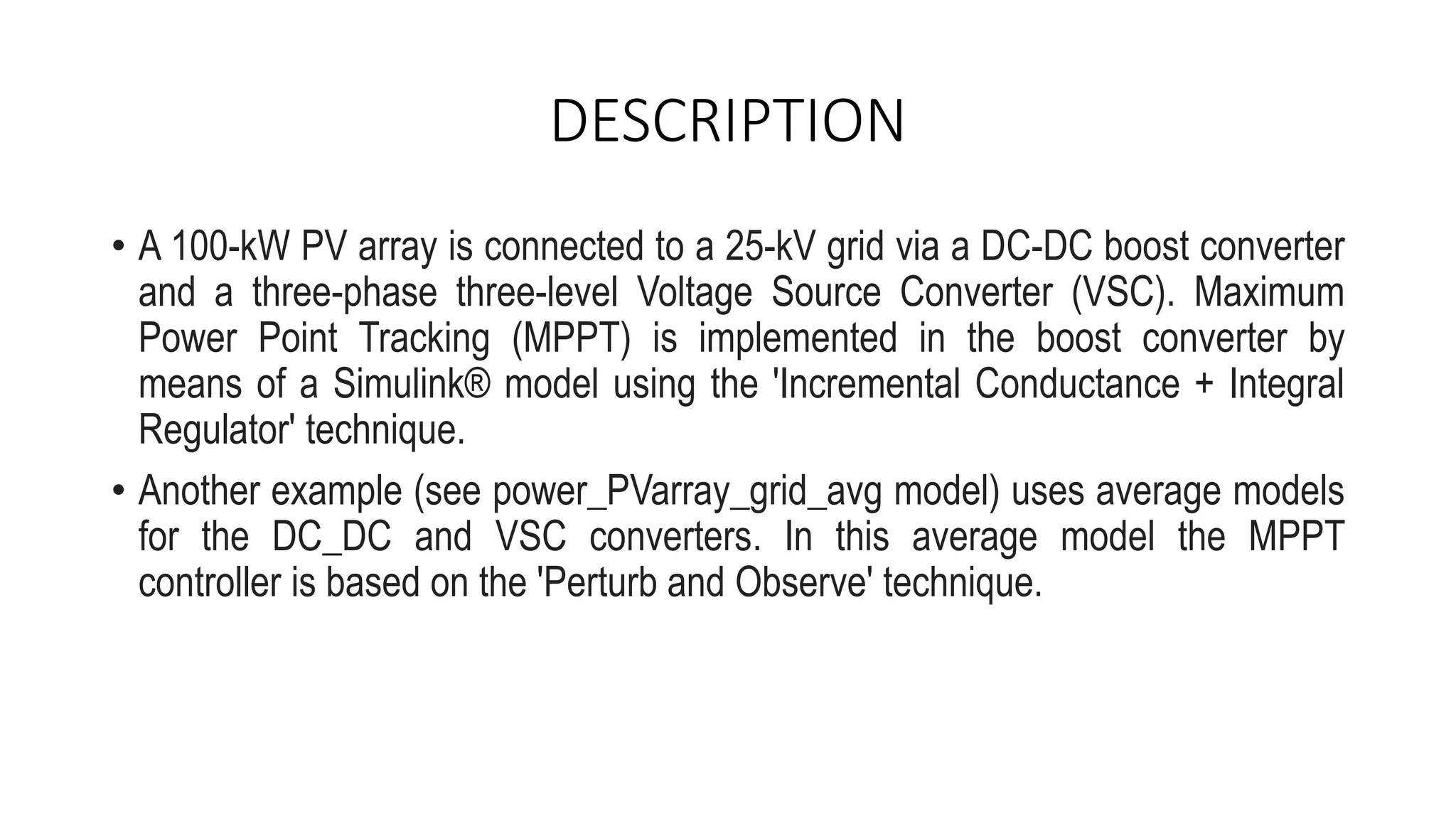 DESCRIPTION
• A 100-kW PV array is connected to a 25-kV grid via a DC-DC boost converter
and a three-phase three-level Voltage Source Converter (VSC). Maximum
Power Point Tracking (MPPT) is implemented in the boost converter by
means of a Simulink® model using the 'Incremental Conductance + Integral
Regulator' technique.
• Another example (see power_PVarray_grid_avg model) uses average models
for the DC_DC and VSC converters. In this average model the MPPT
controller is based on the 'Perturb and Observe' technique.
 