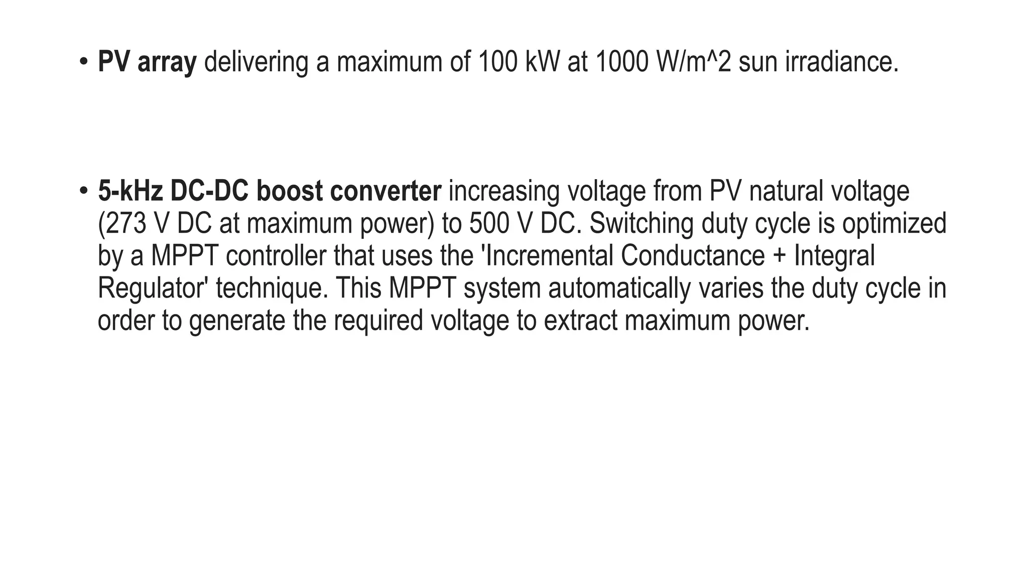 • PV array delivering a maximum of 100 kW at 1000 W/m^2 sun irradiance.
• 5-kHz DC-DC boost converter increasing voltage from PV natural voltage
(273 V DC at maximum power) to 500 V DC. Switching duty cycle is optimized
by a MPPT controller that uses the 'Incremental Conductance + Integral
Regulator' technique. This MPPT system automatically varies the duty cycle in
order to generate the required voltage to extract maximum power.
 