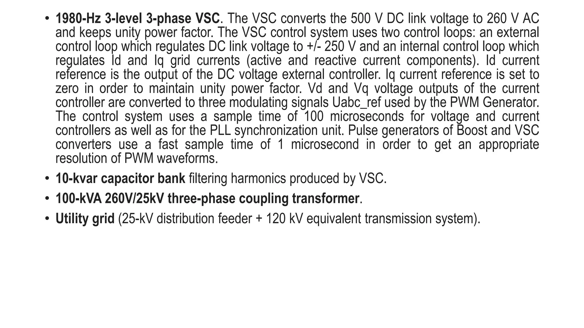 • 1980-Hz 3-level 3-phase VSC. The VSC converts the 500 V DC link voltage to 260 V AC
and keeps unity power factor. The VSC control system uses two control loops: an external
control loop which regulates DC link voltage to +/- 250 V and an internal control loop which
regulates Id and Iq grid currents (active and reactive current components). Id current
reference is the output of the DC voltage external controller. Iq current reference is set to
zero in order to maintain unity power factor. Vd and Vq voltage outputs of the current
controller are converted to three modulating signals Uabc_ref used by the PWM Generator.
The control system uses a sample time of 100 microseconds for voltage and current
controllers as well as for the PLL synchronization unit. Pulse generators of Boost and VSC
converters use a fast sample time of 1 microsecond in order to get an appropriate
resolution of PWM waveforms.
• 10-kvar capacitor bank filtering harmonics produced by VSC.
• 100-kVA 260V/25kV three-phase coupling transformer.
• Utility grid (25-kV distribution feeder + 120 kV equivalent transmission system).
 