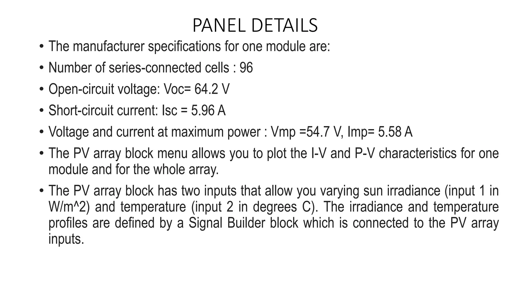 PANEL DETAILS
• The manufacturer specifications for one module are:
• Number of series-connected cells : 96
• Open-circuit voltage: Voc= 64.2 V
• Short-circuit current: Isc = 5.96 A
• Voltage and current at maximum power : Vmp =54.7 V, Imp= 5.58 A
• The PV array block menu allows you to plot the I-V and P-V characteristics for one
module and for the whole array.
• The PV array block has two inputs that allow you varying sun irradiance (input 1 in
W/m^2) and temperature (input 2 in degrees C). The irradiance and temperature
profiles are defined by a Signal Builder block which is connected to the PV array
inputs.
 