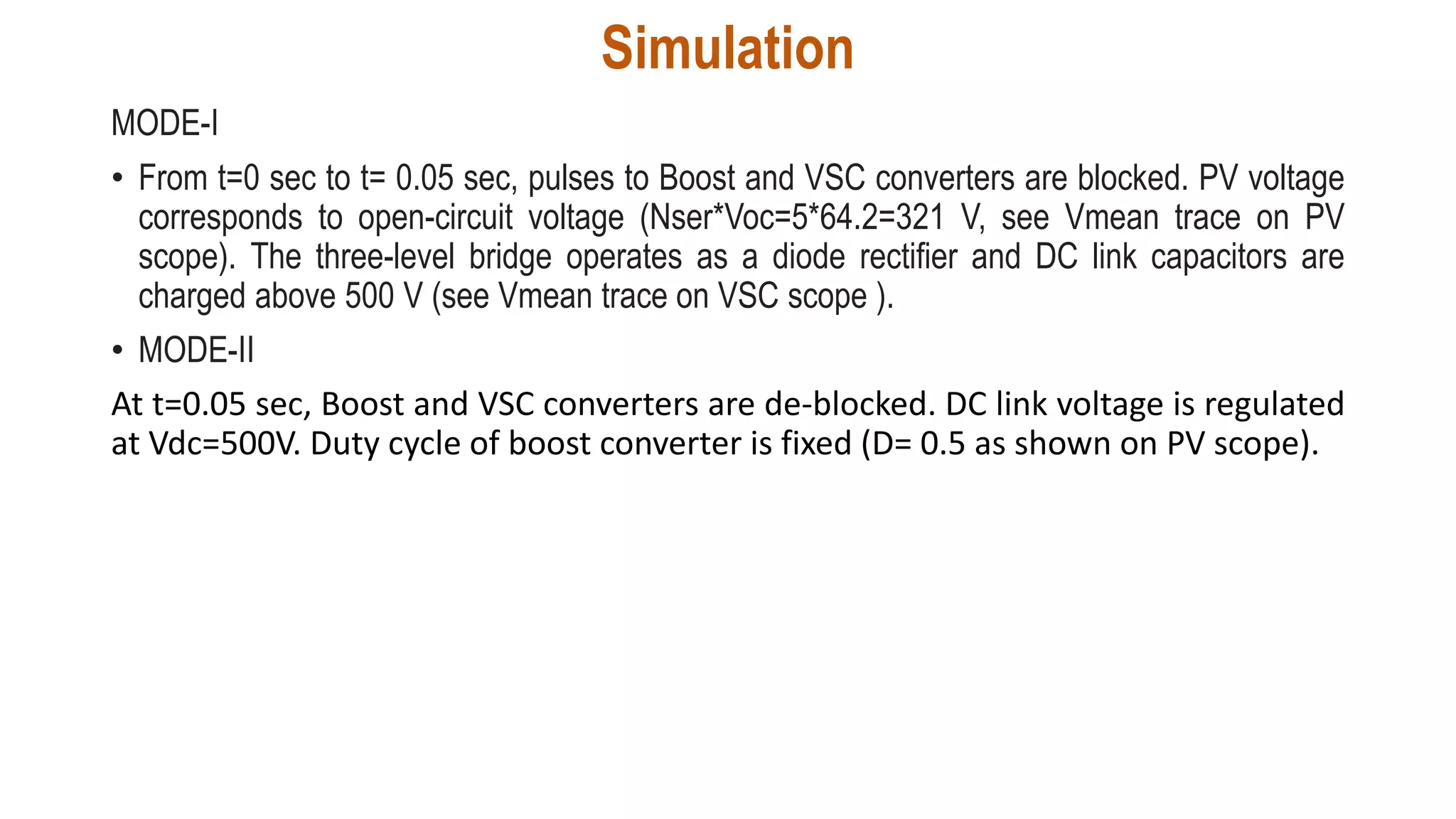 Simulation
MODE-I
• From t=0 sec to t= 0.05 sec, pulses to Boost and VSC converters are blocked. PV voltage
corresponds to open-circuit voltage (Nser*Voc=5*64.2=321 V, see Vmean trace on PV
scope). The three-level bridge operates as a diode rectifier and DC link capacitors are
charged above 500 V (see Vmean trace on VSC scope ).
• MODE-II
At t=0.05 sec, Boost and VSC converters are de-blocked. DC link voltage is regulated
at Vdc=500V. Duty cycle of boost converter is fixed (D= 0.5 as shown on PV scope).
 