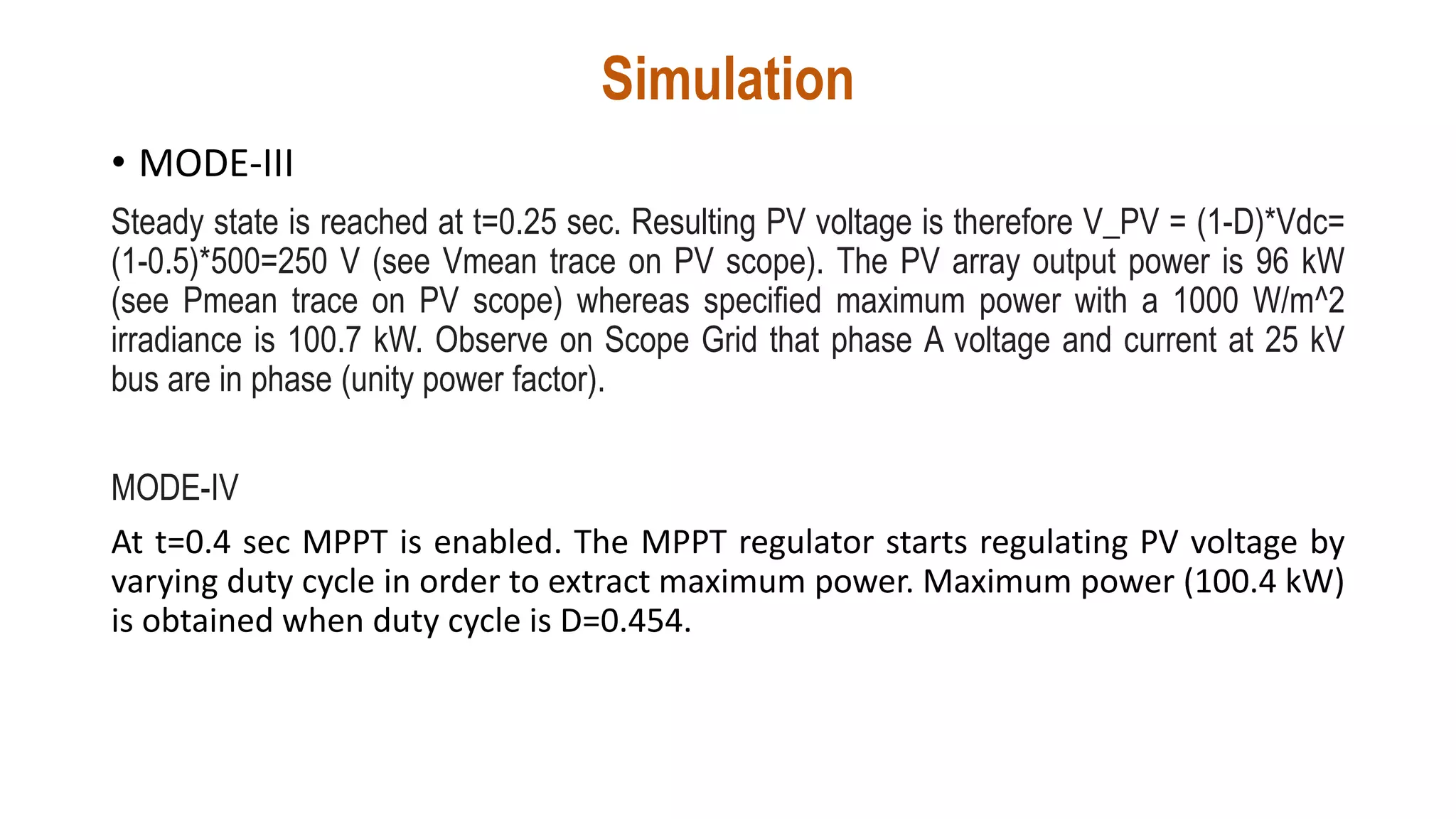 Simulation
• MODE-III
Steady state is reached at t=0.25 sec. Resulting PV voltage is therefore V_PV = (1-D)*Vdc=
(1-0.5)*500=250 V (see Vmean trace on PV scope). The PV array output power is 96 kW
(see Pmean trace on PV scope) whereas specified maximum power with a 1000 W/m^2
irradiance is 100.7 kW. Observe on Scope Grid that phase A voltage and current at 25 kV
bus are in phase (unity power factor).
MODE-IV
At t=0.4 sec MPPT is enabled. The MPPT regulator starts regulating PV voltage by
varying duty cycle in order to extract maximum power. Maximum power (100.4 kW)
is obtained when duty cycle is D=0.454.
 