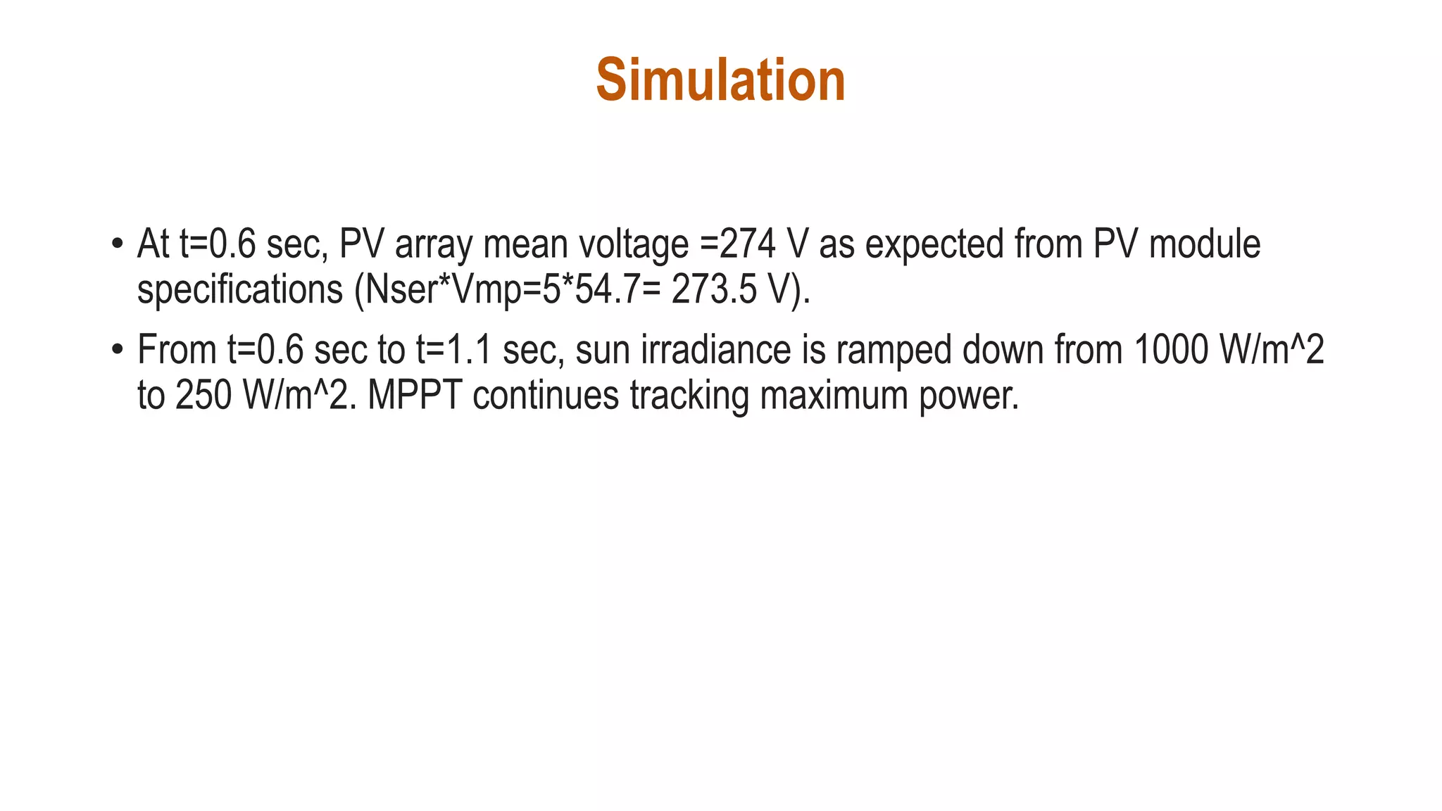 Simulation
• At t=0.6 sec, PV array mean voltage =274 V as expected from PV module
specifications (Nser*Vmp=5*54.7= 273.5 V).
• From t=0.6 sec to t=1.1 sec, sun irradiance is ramped down from 1000 W/m^2
to 250 W/m^2. MPPT continues tracking maximum power.
 