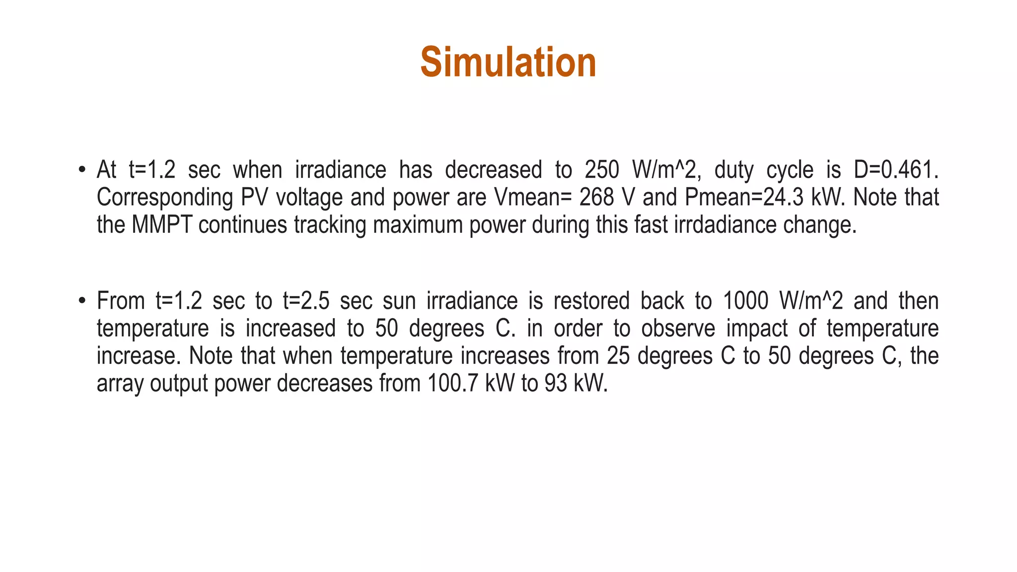 Simulation
• At t=1.2 sec when irradiance has decreased to 250 W/m^2, duty cycle is D=0.461.
Corresponding PV voltage and power are Vmean= 268 V and Pmean=24.3 kW. Note that
the MMPT continues tracking maximum power during this fast irrdadiance change.
• From t=1.2 sec to t=2.5 sec sun irradiance is restored back to 1000 W/m^2 and then
temperature is increased to 50 degrees C. in order to observe impact of temperature
increase. Note that when temperature increases from 25 degrees C to 50 degrees C, the
array output power decreases from 100.7 kW to 93 kW.
 
