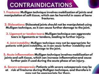 1. Fractures: Mulligan technique involves mobilization of joints and
manipulation of soft tissue, which can be harmful in cases of bone
fractures.
2. Dislocations: Dislocated joints should not be manipulated using
Mulligan technique, as it can cause further damage to the joint.
3. Ligament or tendon tears: Mulligan technique can aggravate
tears in ligaments or tendons, leading to further injury.
4. Joint instability: Mulligan technique may not be appropriate for
patients with joint instability, as it can cause further instability and
damage to the joint.
5. Acute inflammation:Mulligan technique involves mobilization of
joints and soft tissue, which can increase inflammation and cause
further pain if used during the acute phase of an injury.
6. Severe osteoporosis: Patients with severe osteoporosis may be
at risk of fractures during Mulligan technique, and therefore it
may not be appropriate for them.
 