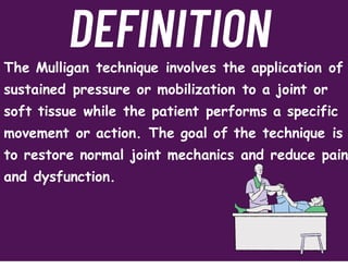 The Mulligan technique involves the application of
sustained pressure or mobilization to a joint or
soft tissue while the patient performs a specific
movement or action. The goal of the technique is
to restore normal joint mechanics and reduce pain
and dysfunction.
DEFINITION
 