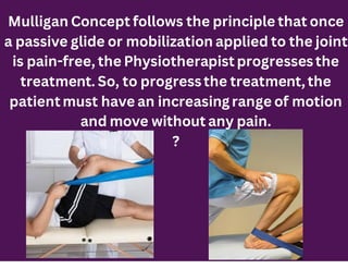 Mulligan Concept follows the principle that once
a passive glide or mobilization applied to the joint
is pain-free, the Physiotherapist progressesthe
treatment. So, to progressthe treatment, the
patient must have an increasing range of motion
and move without any pain.
?
 
