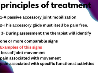 1-A passive accessory joint mobilization
2-This accessory glide must itself be pain free.
3- During assessment the therapist will identify
one or more comparable signs
Examples of this signs
loss of joint movement
pain associated with movement
pain associated with specific functional activities
principles of treatment
 