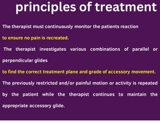 principles of treatment
The therapist must continuously monitor the patients reaction
to ensure no pain is recreated.
The therapist investigates various combinations of parallel or
perpendicular glides
to find the correct treatment plane and grade of accessory movement.
The previously restricted and/or painful motion or activity is repeated
by the patient while the therapist continues to maintain the
appropriate accessory glide.
 