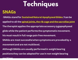 Techniques
SNAGs
-SNAGs stand for SustainedNatural ApophysealGlides.?can be
applied to all the spinal joints,the rib cage and the sacroiliacjoint
The therapistapplies the appropriateaccessoryzygapophyseal
glide while the patient performsthe symptomaticmovement.
his must resultin full range pain free movement.
SNAGs are most successfulwhen symptomsare provoked by a
movementand are not multilevel.
AlthoughSNAGs are usually performedin weightbearing
positionsthey can be adapted for use in non weightbearing
positions.
 