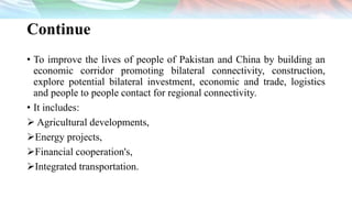 Continue
• To improve the lives of people of Pakistan and China by building an
economic corridor promoting bilateral connectivity, construction,
explore potential bilateral investment, economic and trade, logistics
and people to people contact for regional connectivity.
• It includes:
 Agricultural developments,
Energy projects,
Financial cooperation's,
Integrated transportation.
 
