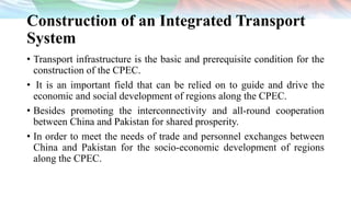 Construction of an Integrated Transport
System
• Transport infrastructure is the basic and prerequisite condition for the
construction of the CPEC.
• It is an important field that can be relied on to guide and drive the
economic and social development of regions along the CPEC.
• Besides promoting the interconnectivity and all-round cooperation
between China and Pakistan for shared prosperity.
• In order to meet the needs of trade and personnel exchanges between
China and Pakistan for the socio-economic development of regions
along the CPEC.
 