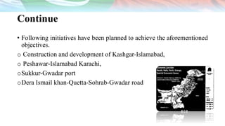 Continue
• Following initiatives have been planned to achieve the aforementioned
objectives.
o Construction and development of Kashgar-Islamabad,
o Peshawar-Islamabad Karachi,
oSukkur-Gwadar port
oDera Ismail khan-Quetta-Sohrab-Gwadar road
 