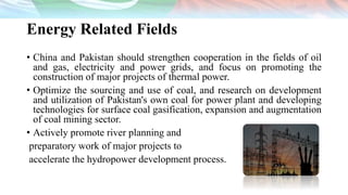 Energy Related Fields
• China and Pakistan should strengthen cooperation in the fields of oil
and gas, electricity and power grids, and focus on promoting the
construction of major projects of thermal power.
• Optimize the sourcing and use of coal, and research on development
and utilization of Pakistan's own coal for power plant and developing
technologies for surface coal gasification, expansion and augmentation
of coal mining sector.
• Actively promote river planning and
preparatory work of major projects to
accelerate the hydropower development process.
 