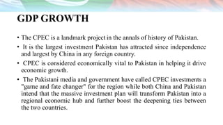 GDP GROWTH
• The CPEC is a landmark project in the annals of history of Pakistan.
• It is the largest investment Pakistan has attracted since independence
and largest by China in any foreign country.
• CPEC is considered economically vital to Pakistan in helping it drive
economic growth.
• The Pakistani media and government have called CPEC investments a
"game and fate changer" for the region while both China and Pakistan
intend that the massive investment plan will transform Pakistan into a
regional economic hub and further boost the deepening ties between
the two countries.
 