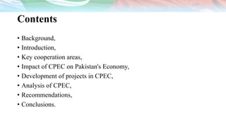 Contents
• Background,
• Introduction,
• Key cooperation areas,
• Impact of CPEC on Pakistan's Economy,
• Development of projects in CPEC,
• Analysis of CPEC,
• Recommendations,
• Conclusions.
 