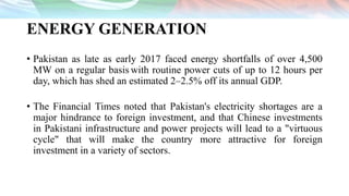ENERGY GENERATION
• Pakistan as late as early 2017 faced energy shortfalls of over 4,500
MW on a regular basis with routine power cuts of up to 12 hours per
day, which has shed an estimated 2–2.5% off its annual GDP.
• The Financial Times noted that Pakistan's electricity shortages are a
major hindrance to foreign investment, and that Chinese investments
in Pakistani infrastructure and power projects will lead to a "virtuous
cycle" that will make the country more attractive for foreign
investment in a variety of sectors.
 