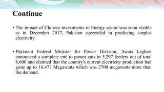 Continue
• The impact of Chinese investments in Energy sector was soon visible
as in December 2017, Pakistan succeeded in producing surplus
electricity.
• Pakistani Federal Minister for Power Division, Awais Leghari
announced a complete end to power cuts in 5,297 feeders out of total
8,600 and claimed that the country's current electricity production had
gone up to 16,477 Megawatts which was 2700 megawatts more than
the demand.
 