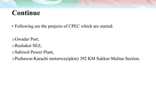 Continue
• Following are the projects of CPEC which are started:
oGwadar Port,
oRashakai SEZ,
oSahiwal Power Plant,
oPeshawar-Karachi motorway(pkm) 392 KM Sukkur-Multan Section.
 