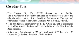 Gwadar Port
• The Gwadar City Port CPEC situated on the Arabian
Sea at Gwadar in Balochistan province of Pakistan and is under the
administrative control of the Maritime Secretary of Pakistan and
operational control of the China Overseas Port Holding Company.
• The port features prominently in the (CPEC) plan, and is considered
to be a link between the Belt and Road Initiative and the Maritime Silk
Road projects.
• It is about 120 kilometers (75 mi) southwest of Turbat, and 170
kilometers (110 mi) to the east of Chabahar Port.
 